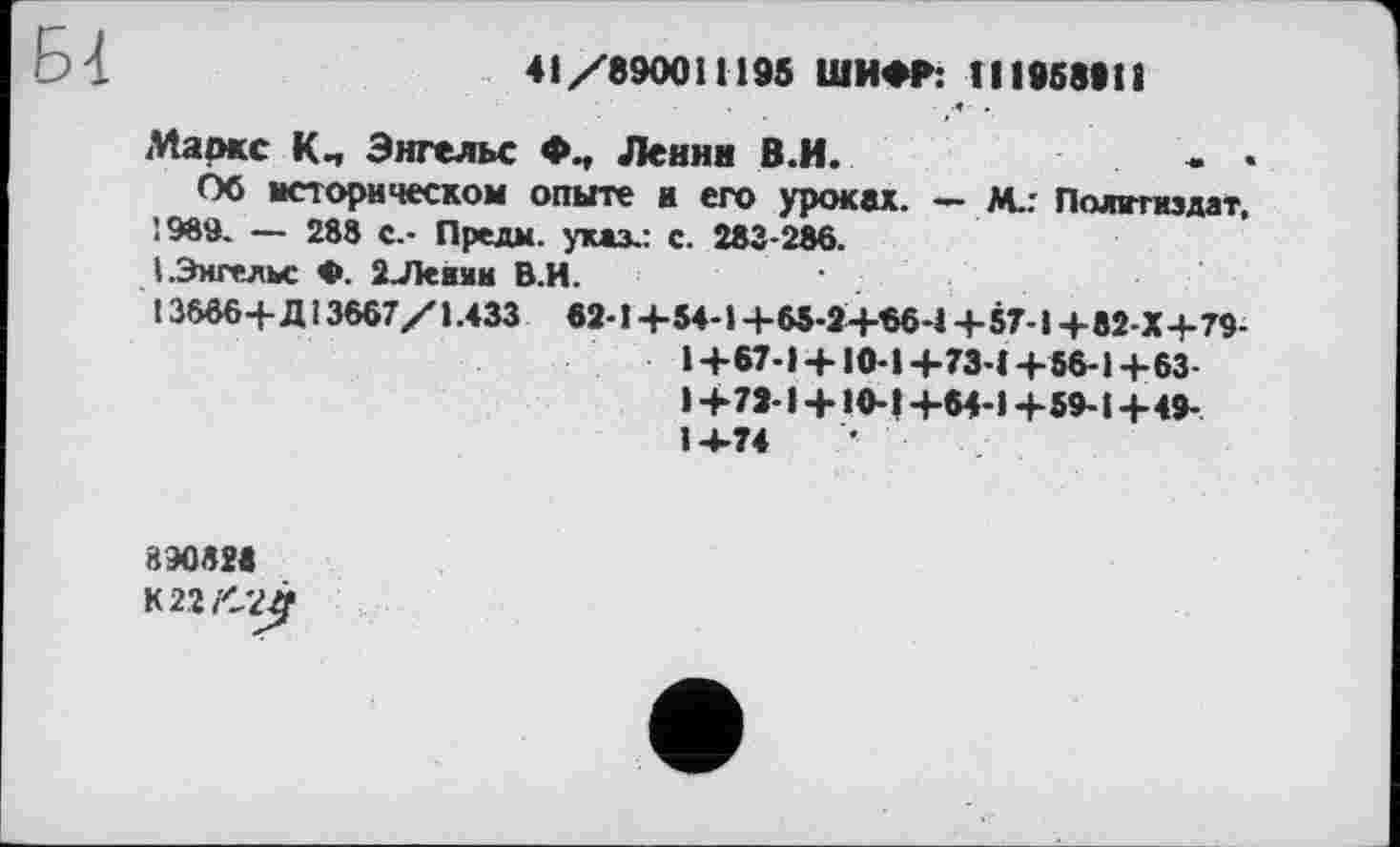 ﻿41/890011195 ШИФР: 111958911
Маркс К-, Энгельс Ф-, Ленин В.И.	- .	- •
Об историческом опыте и его уроках. — М.: Политиздат,
І989. — 288 с.- Предм. указ.: с. 283-286.
I.Энгельс Ф. 2Леими В.И.
13666+ Д13667/1.433 62-1 +54-1 +65-2+66-4 +57-І+82-Х+79-1+67-1+ 10-1+73-4 +56-1+63 1+72-1 + 10-1+64-1+59-1+49-1-4-74
890828
К22/2£